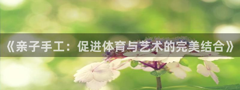 企鹅体育app下载安装：《亲子手工：促进体育与艺术的完美结合》