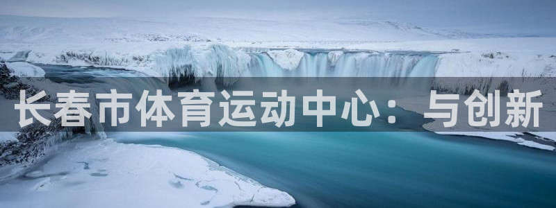 企鹅体育投注入口：长春市体育运动中心：与创新